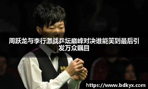 周跃龙与李行激战乒坛巅峰对决谁能笑到最后引发万众瞩目